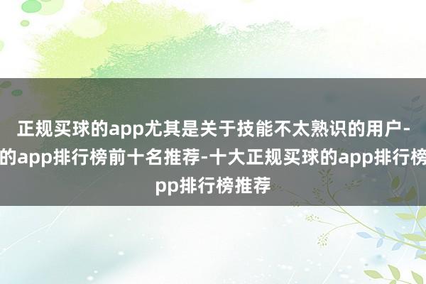 正规买球的app尤其是关于技能不太熟识的用户-买球的app排行榜前十名推荐-十大正规买球的app排行榜推荐