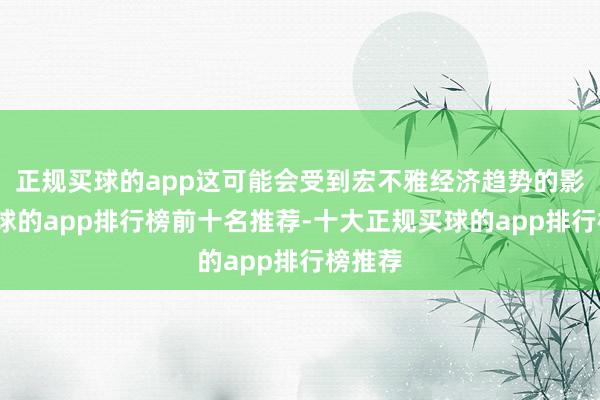 正规买球的app这可能会受到宏不雅经济趋势的影响-买球的app排行榜前十名推荐-十大正规买球的app排行榜推荐