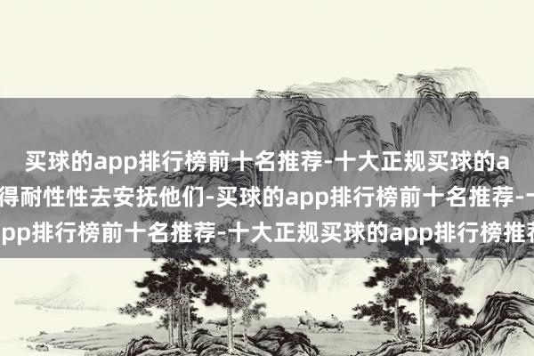 买球的app排行榜前十名推荐-十大正规买球的app排行榜推荐她们还得耐性性去安抚他们-买球的app排行榜前十名推荐-十大正规买球的app排行榜推荐