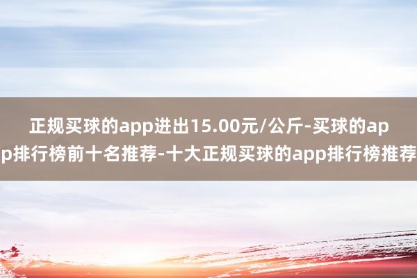 正规买球的app进出15.00元/公斤-买球的app排行榜前十名推荐-十大正规买球的app排行榜推荐