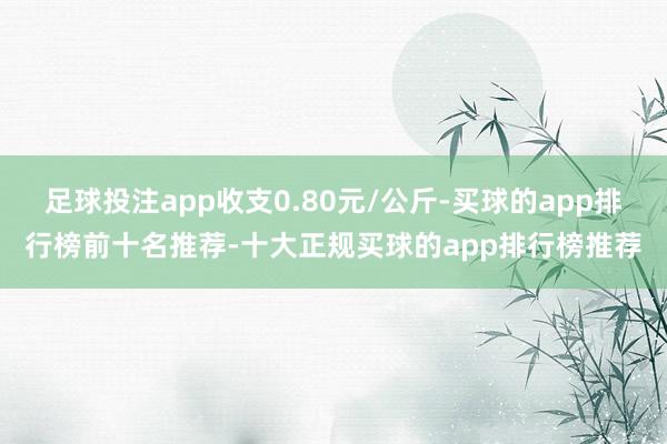 足球投注app收支0.80元/公斤-买球的app排行榜前十名推荐-十大正规买球的app排行榜推荐