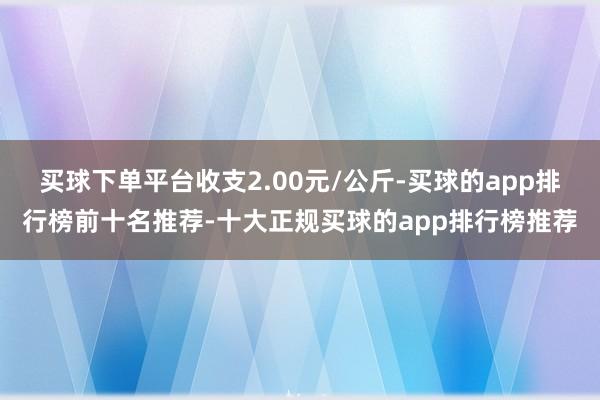 买球下单平台收支2.00元/公斤-买球的app排行榜前十名推荐-十大正规买球的app排行榜推荐