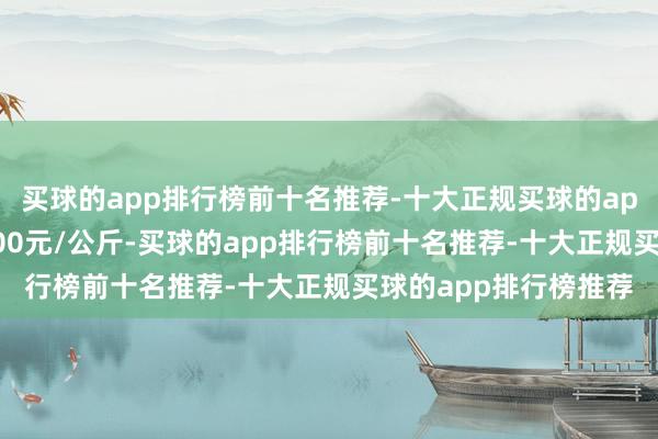 买球的app排行榜前十名推荐-十大正规买球的app排行榜推荐收支1.00元/公斤-买球的app排行榜前十名推荐-十大正规买球的app排行榜推荐