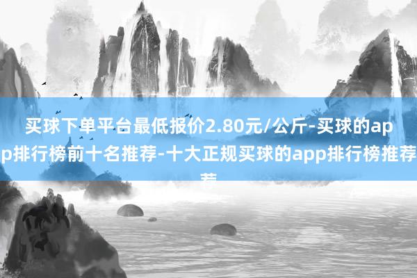 买球下单平台最低报价2.80元/公斤-买球的app排行榜前十名推荐-十大正规买球的app排行榜推荐