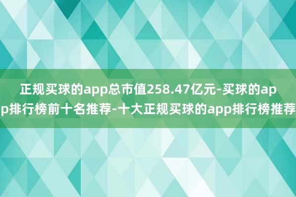 正规买球的app总市值258.47亿元-买球的app排行榜前十名推荐-十大正规买球的app排行榜推荐