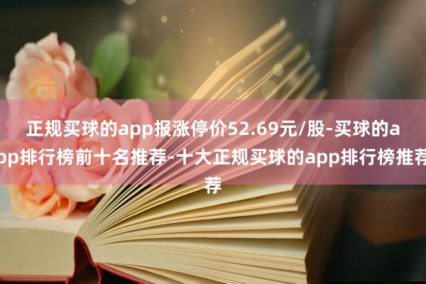 正规买球的app报涨停价52.69元/股-买球的app排行榜前十名推荐-十大正规买球的app排行榜推荐