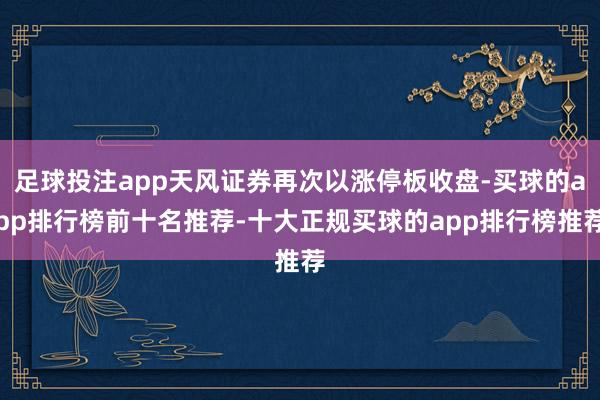 足球投注app天风证券再次以涨停板收盘-买球的app排行榜前十名推荐-十大正规买球的app排行榜推荐