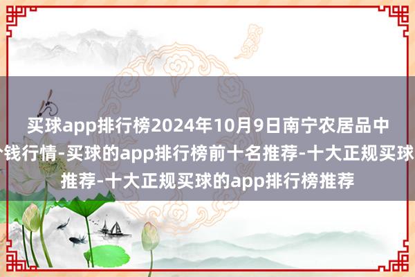 买球app排行榜2024年10月9日南宁农居品中心有限职守公司价钱行情-买球的app排行榜前十名推荐-十大正规买球的app排行榜推荐