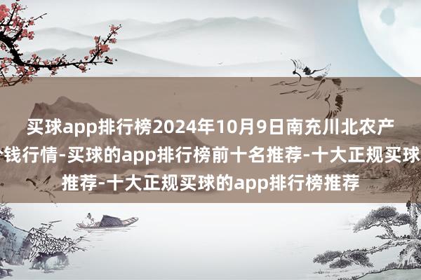 买球app排行榜2024年10月9日南充川北农产物来回有限公司价钱行情-买球的app排行榜前十名推荐-十大正规买球的app排行榜推荐