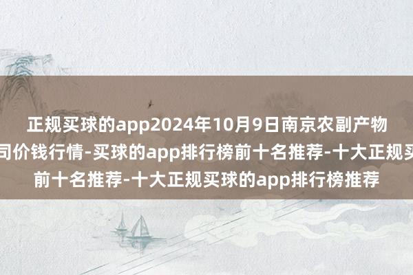 正规买球的app2024年10月9日南京农副产物物发配送中心有限公司价钱行情-买球的app排行榜前十名推荐-十大正规买球的app排行榜推荐