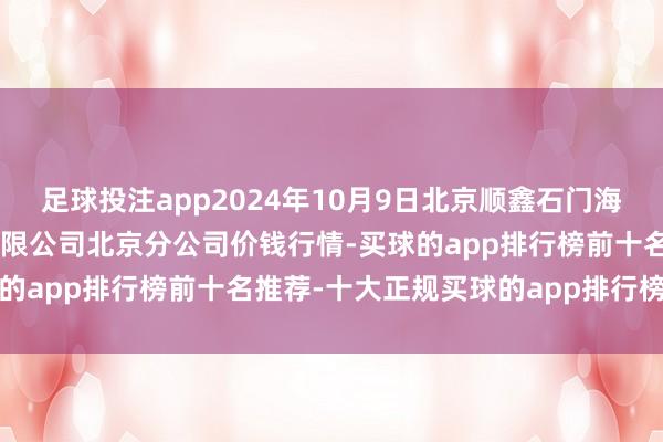 足球投注app2024年10月9日北京顺鑫石门海外农家具批发商场集团有限公司北京分公司价钱行情-买球的app排行榜前十名推荐-十大正规买球的app排行榜推荐