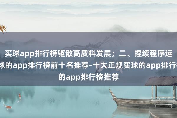 买球app排行榜驱散高质料发展；二、捏续程序运作-买球的app排行榜前十名推荐-十大正规买球的app排行榜推荐