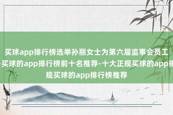 买球app排行榜选举孙丽女士为第六届监事会员工代表监事-买球的app排行榜前十名推荐-十大正规买球的app排行榜推荐