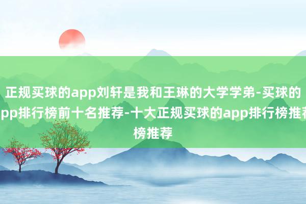 正规买球的app刘轩是我和王琳的大学学弟-买球的app排行榜前十名推荐-十大正规买球的app排行榜推荐