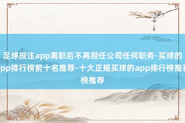 足球投注app离职后不再担任公司任何职务-买球的app排行榜前十名推荐-十大正规买球的app排行榜推荐