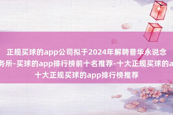 正规买球的app公司拟于2024年解聘普华永说念中天管帐师事务所-买球的app排行榜前十名推荐-十大正规买球的app排行榜推荐