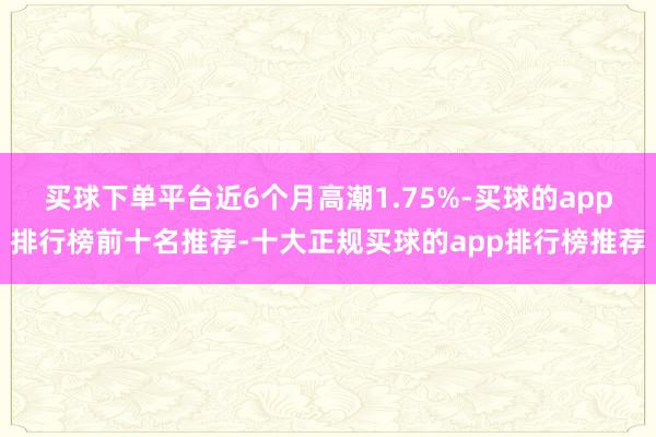 买球下单平台近6个月高潮1.75%-买球的app排行榜前十名推荐-十大正规买球的app排行榜推荐