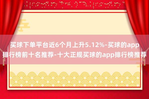 买球下单平台近6个月上升5.12%-买球的app排行榜前十名推荐-十大正规买球的app排行榜推荐