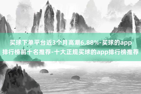 买球下单平台近3个月高潮6.88%-买球的app排行榜前十名推荐-十大正规买球的app排行榜推荐