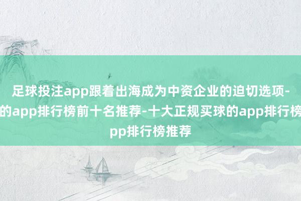 足球投注app跟着出海成为中资企业的迫切选项-买球的app排行榜前十名推荐-十大正规买球的app排行榜推荐