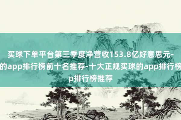 买球下单平台第三季度净营收153.8亿好意思元-买球的app排行榜前十名推荐-十大正规买球的app排行榜推荐