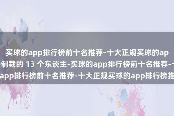 买球的app排行榜前十名推荐-十大正规买球的app排行榜推荐那被毛子制裁的 13 个东谈主-买球的app排行榜前十名推荐-十大正规买球的app排行榜推荐