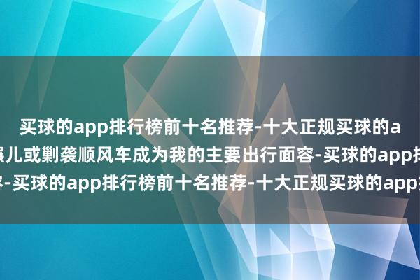 买球的app排行榜前十名推荐-十大正规买球的app排行榜推荐因此步碾儿或剿袭顺风车成为我的主要出行面容-买球的app排行榜前十名推荐-十大正规买球的app排行榜推荐