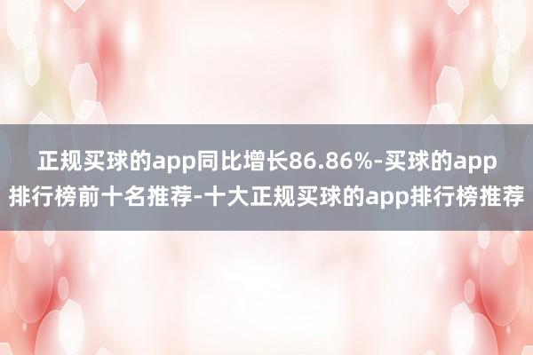 正规买球的app同比增长86.86%-买球的app排行榜前十名推荐-十大正规买球的app排行榜推荐