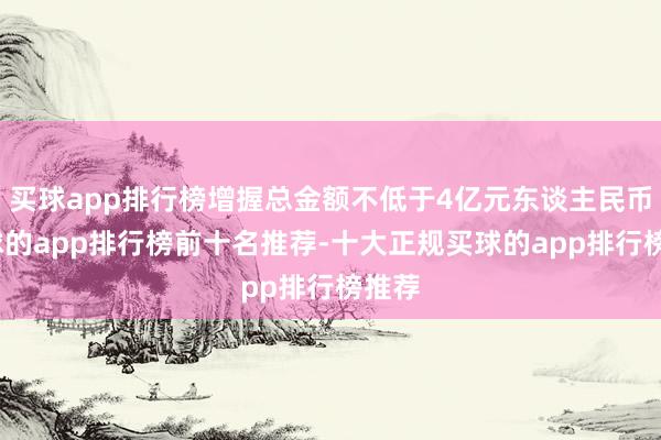 买球app排行榜增握总金额不低于4亿元东谈主民币-买球的app排行榜前十名推荐-十大正规买球的app排行榜推荐