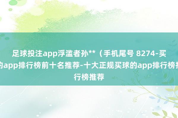 足球投注app浮滥者孙**（手机尾号 8274-买球的app排行榜前十名推荐-十大正规买球的app排行榜推荐