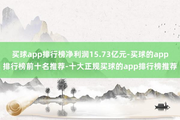 买球app排行榜净利润15.73亿元-买球的app排行榜前十名推荐-十大正规买球的app排行榜推荐