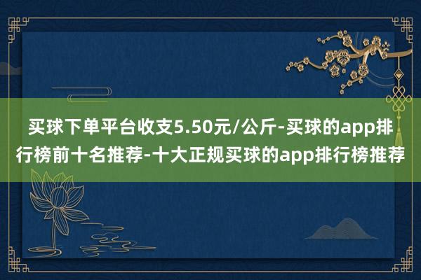 买球下单平台收支5.50元/公斤-买球的app排行榜前十名推荐-十大正规买球的app排行榜推荐