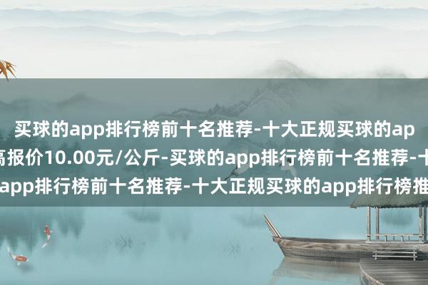 买球的app排行榜前十名推荐-十大正规买球的app排行榜推荐当日最高报价10.00元/公斤-买球的app排行榜前十名推荐-十大正规买球的app排行榜推荐