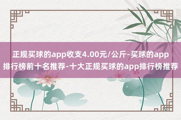 正规买球的app收支4.00元/公斤-买球的app排行榜前十名推荐-十大正规买球的app排行榜推荐