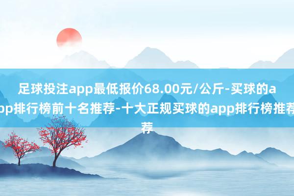 足球投注app最低报价68.00元/公斤-买球的app排行榜前十名推荐-十大正规买球的app排行榜推荐