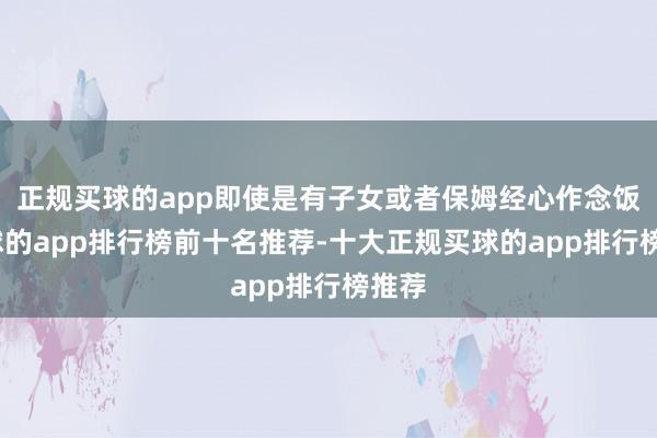 正规买球的app即使是有子女或者保姆经心作念饭-买球的app排行榜前十名推荐-十大正规买球的app排行榜推荐