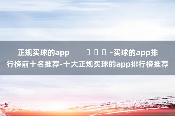 正规买球的app        			-买球的app排行榜前十名推荐-十大正规买球的app排行榜推荐