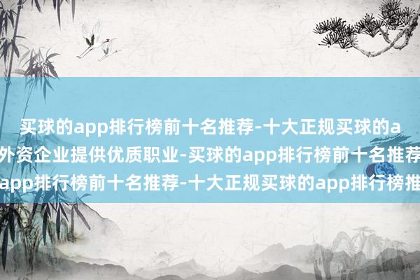 买球的app排行榜前十名推荐-十大正规买球的app排行榜推荐不息为外资企业提供优质职业-买球的app排行榜前十名推荐-十大正规买球的app排行榜推荐