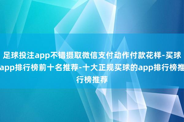 足球投注app不错摄取微信支付动作付款花样-买球的app排行榜前十名推荐-十大正规买球的app排行榜推荐