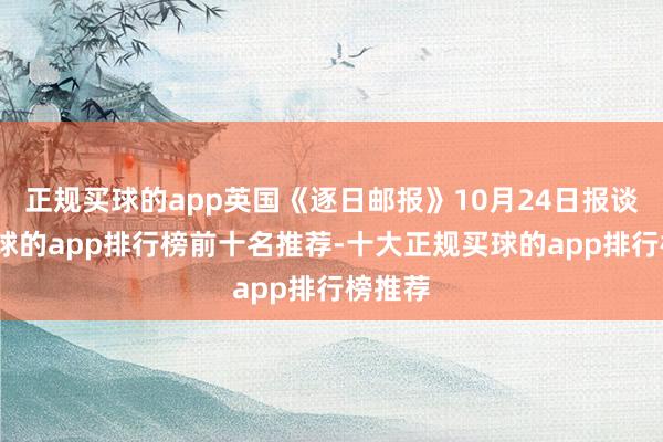 正规买球的app英国《逐日邮报》10月24日报谈称-买球的app排行榜前十名推荐-十大正规买球的app排行榜推荐