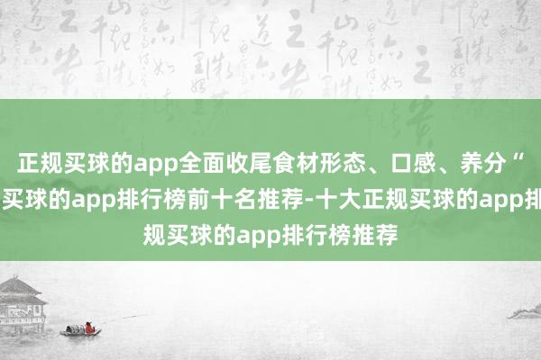 正规买球的app全面收尾食材形态、口感、养分“真无损”-买球的app排行榜前十名推荐-十大正规买球的app排行榜推荐