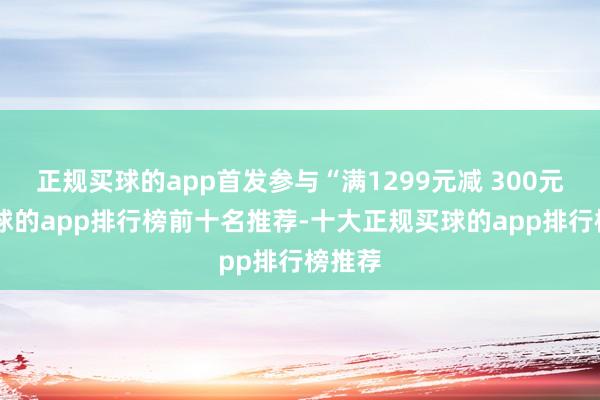 正规买球的app首发参与“满1299元减 300元”-买球的app排行榜前十名推荐-十大正规买球的app排行榜推荐