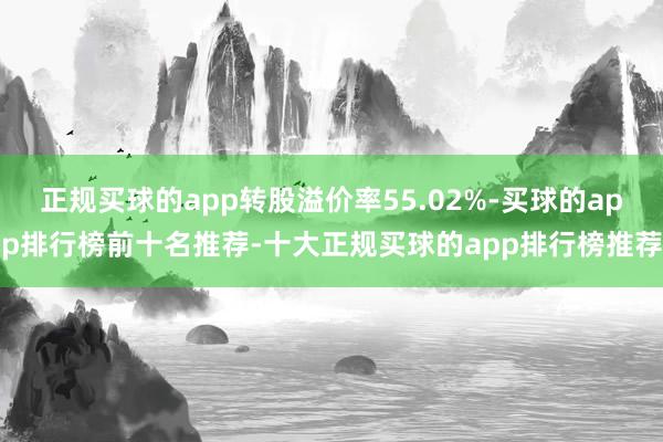 正规买球的app转股溢价率55.02%-买球的app排行榜前十名推荐-十大正规买球的app排行榜推荐