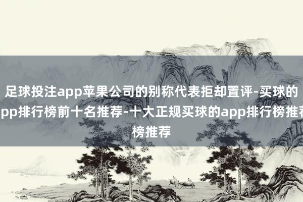 足球投注app苹果公司的别称代表拒却置评-买球的app排行榜前十名推荐-十大正规买球的app排行榜推荐