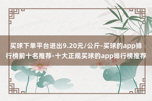 买球下单平台进出9.20元/公斤-买球的app排行榜前十名推荐-十大正规买球的app排行榜推荐