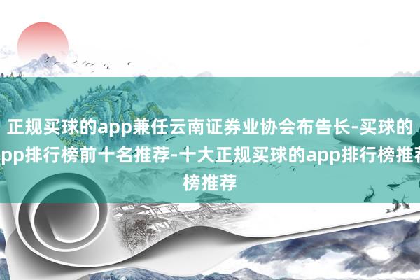 正规买球的app兼任云南证券业协会布告长-买球的app排行榜前十名推荐-十大正规买球的app排行榜推荐