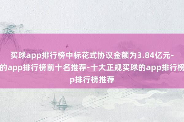 买球app排行榜中标花式协议金额为3.84亿元-买球的app排行榜前十名推荐-十大正规买球的app排行榜推荐