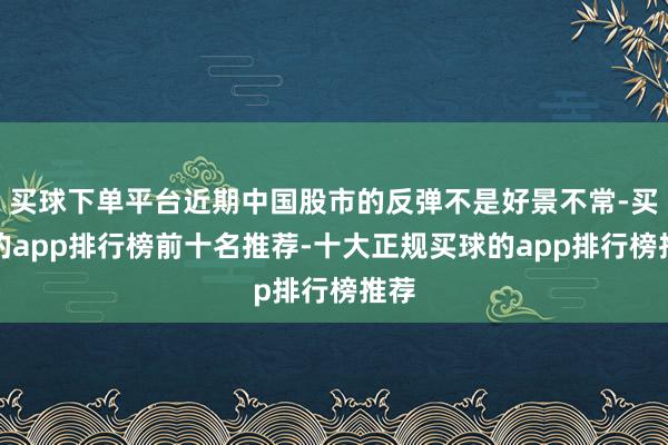 买球下单平台近期中国股市的反弹不是好景不常-买球的app排行榜前十名推荐-十大正规买球的app排行榜推荐