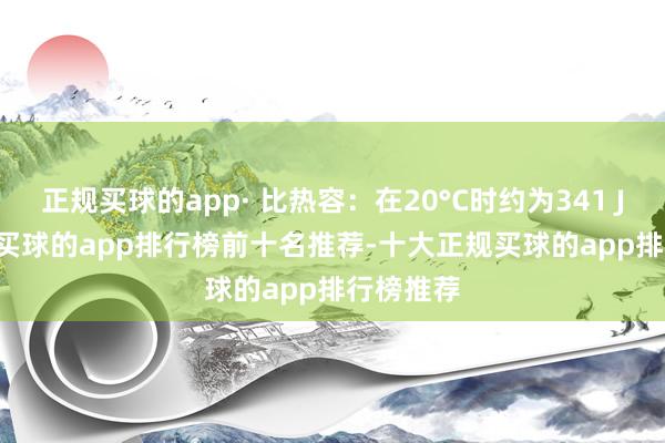 正规买球的app· 比热容：在20°C时约为341 J/kg·°C-买球的app排行榜前十名推荐-十大正规买球的app排行榜推荐