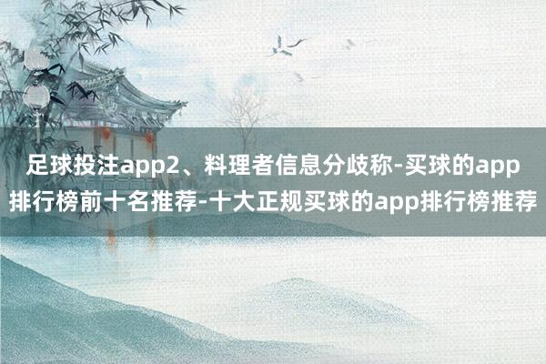 足球投注app2、料理者信息分歧称-买球的app排行榜前十名推荐-十大正规买球的app排行榜推荐